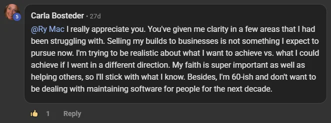 Carla Bosteder commenting on the Build Market Close Skool on the post Monthly or Weekly Live Calls + CRM + Software: @Ry Mac I really appreciate you. You've given me clarity in a few areas that I had been struggling with. Selling my builds to businesses is not something I expect to pursue now. I'm trying to be realistic about what I want to achieve vs. what I could achieve if I went in a different direction. My faith is super important as well as helping others, so I'll stick with what I know. Besides, I'm 60-ish and don't want to