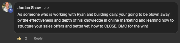 Jordan Shaw commenting on the Build Market Close Skool on the post Thank you: As someone who is working with Ryan and building daily, your going to be blown away by the effectiveness and depth of his knowledge in online marketing and learning how to structure your sales offers and better yet, how to CLOSE. BMC for the win!