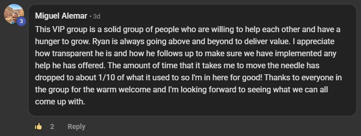 Miguel Alemar commenting on the Build Market Close Skool on the post Who's in the VIP Room? What's Premium Mean for You?: This VIP group is a solid group of people who are willing to help each other and have a hunger to grow. Ryan is always going above and beyond to deliver value. I appreciate how transparent he is and how he follows up to make sure we have implemented any help he has offered. The amount of time that it takes me to move the needle has dropped to about 1/10 of what it used to so I'm in here for good! Thanks to everyone i