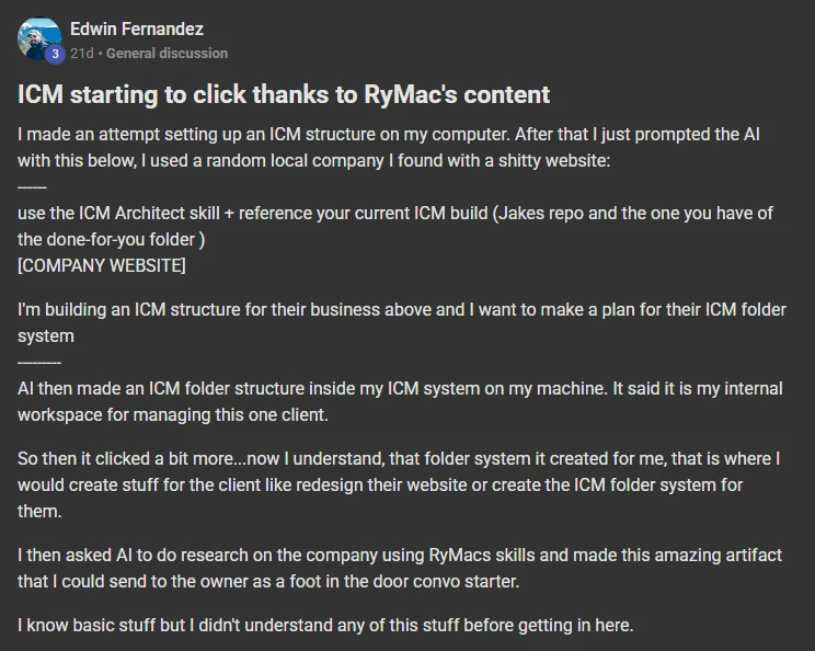 Edwin Fernandez posting on the Build Market Close Skool titled ICM starting to click thanks to RyMac's content: I made an attempt setting up an ICM structure on my computer. After that I just prompted the AI with this below, I used a random local company I found with a shitty website: ------ use the ICM Architect skill + reference your current ICM build (Jakes repo and the one you have of the done-for-you folder ) [COMPANY WEBSITE] I'm building an ICM structure for their business above and I want to make a plan for their ICM f