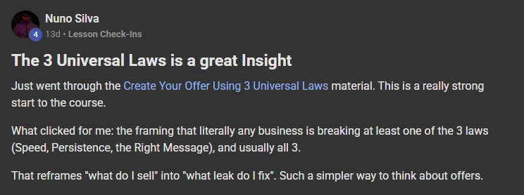 Nuno Silva posting on the Build Market Close Skool titled The 3 Universal Laws is a great Insight: Just went through the Create Your Offer Using 3 Universal Laws material. This is a really strong start to the course. What clicked for me: the framing that literally any business is breaking at least one of the 3 laws (Speed, Persistence, the Right Message), and usually all 3. That reframes "what do I sell" into "what leak do I fix". Such a simpler way to think about offers.