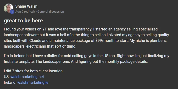 Shane Walsh posting on the Build Market Close Skool titled great to be here: I found your videos on YT and love the transparency. I started an agency selling specialized landscaper software but it was a hell of a the thing to sell so I pivoted my agency to selling quality sites built with Claude and a maintenance package of $99/month to start. My niche is plumbers, landscapers, electricians that sort of thing. I'm in Ireland but I have a dialler for cold calling guys in the US too. Right now