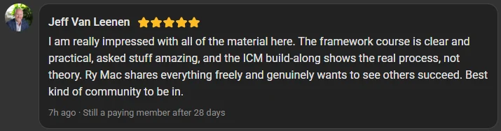 Jeff Van Leenen, 5 star review on the Build Market Close Skool, still a paying member after 28 days: I am really impressed with all of the material here. The framework course is clear and practical, asked stuff amazing, and the ICM build-along shows the real process, not theory. Ry Mac shares everything freely and genuinely wants to see others succeed. Best kind of community to be in.