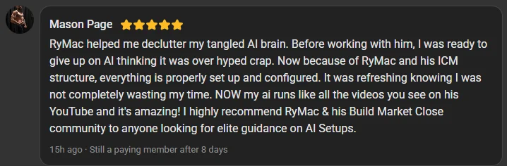 Mason Page, 5 star review on the Build Market Close Skool, still a paying member after 8 days: RyMac helped me declutter my tangled AI brain. I was ready to give up on AI thinking it was over hyped crap. Now everything is properly set up and my AI runs like all the videos you see on his YouTube.